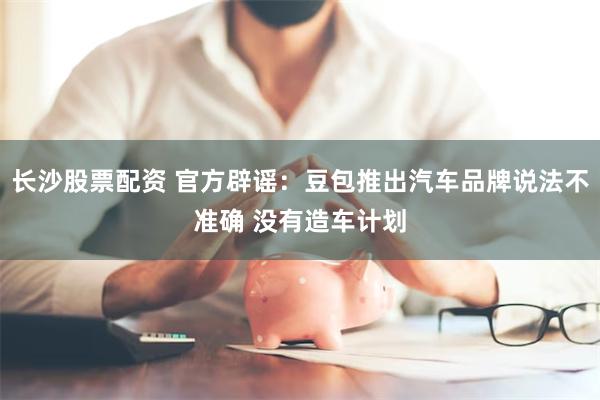 长沙股票配资 官方辟谣：豆包推出汽车品牌说法不准确 没有造车计划