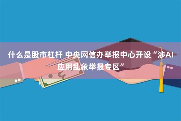 什么是股市杠杆 中央网信办举报中心开设“涉AI应用乱象举报专区”