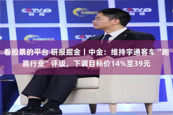 看股票的平台 研报掘金丨中金：维持宇通客车“跑赢行业”评级，下调目标价14%至39元