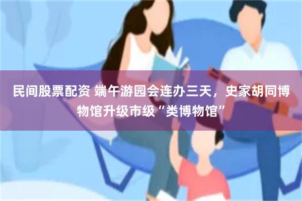 民间股票配资 端午游园会连办三天，史家胡同博物馆升级市级“类博物馆”