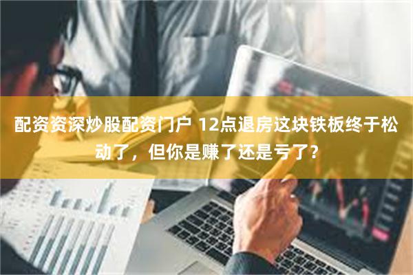 配资资深炒股配资门户 12点退房这块铁板终于松动了，但你是赚了还是亏了？