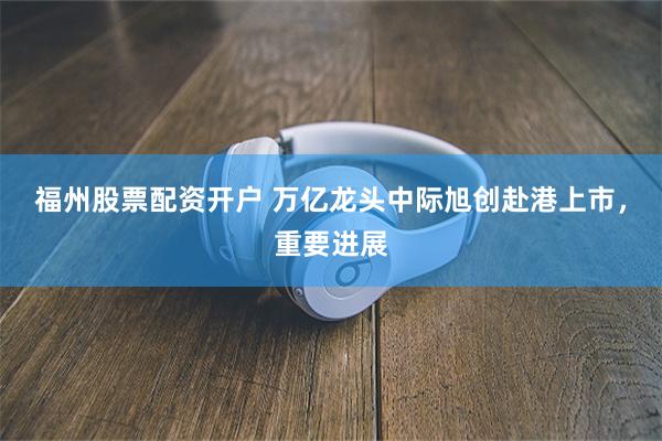 福州股票配资开户 万亿龙头中际旭创赴港上市，重要进展