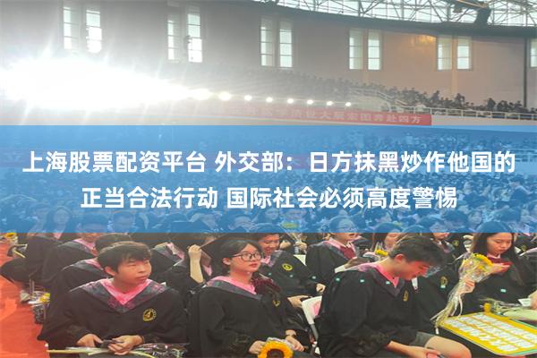 上海股票配资平台 外交部：日方抹黑炒作他国的正当合法行动 国际社会必须高度警惕