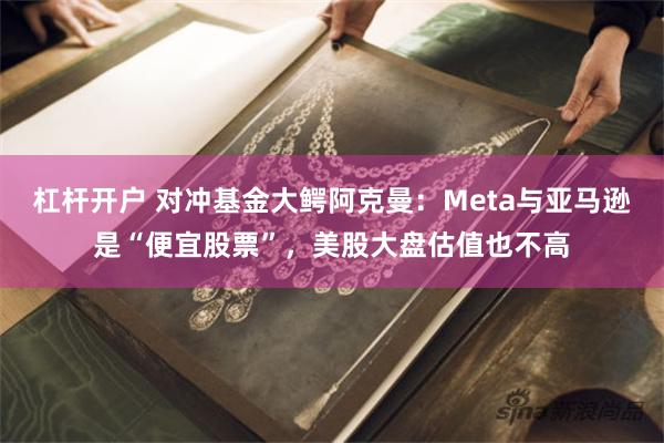 杠杆开户 对冲基金大鳄阿克曼：Meta与亚马逊是“便宜股票”，美股大盘估值也不高