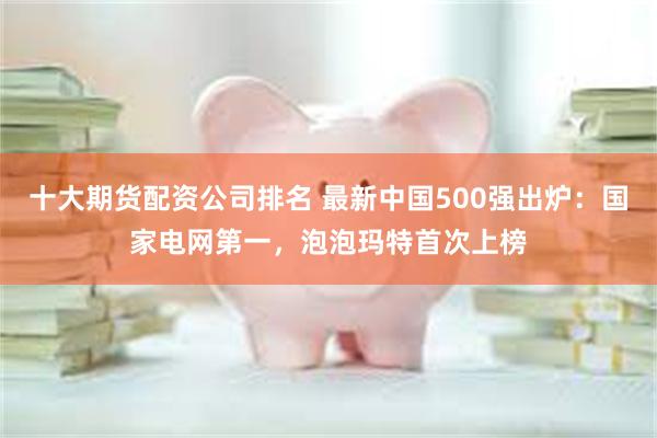 十大期货配资公司排名 最新中国500强出炉：国家电网第一，泡泡玛特首次上榜