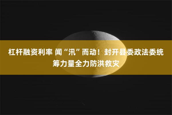 杠杆融资利率 闻“汛”而动！封开县委政法委统筹力量全力防洪救灾