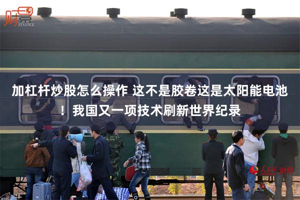 加杠杆炒股怎么操作 这不是胶卷这是太阳能电池！我国又一项技术刷新世界纪录