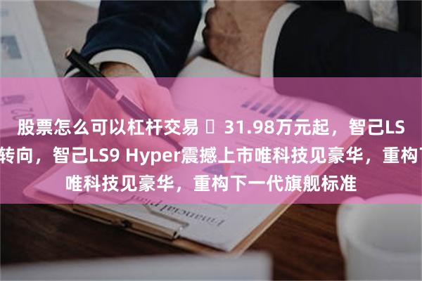 股票怎么可以杠杆交易 ​31.98万元起，智己LS9全系标配线控转向，智己LS9 Hyper震撼上市唯科技见豪华，重构下一代旗舰标准