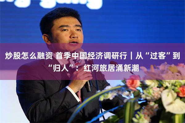 炒股怎么融资 首季中国经济调研行｜从“过客”到“归人”：红河旅居涌新潮