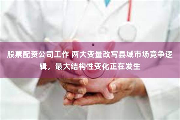 股票配资公司工作 两大变量改写县域市场竞争逻辑，最大结构性变化正在发生