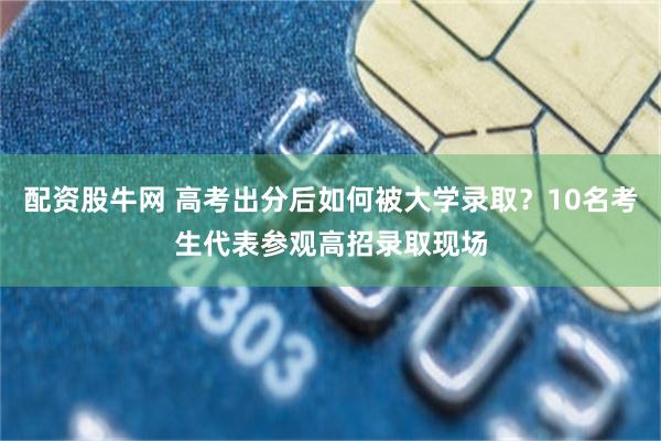 配资股牛网 高考出分后如何被大学录取？10名考生代表参观高招录取现场