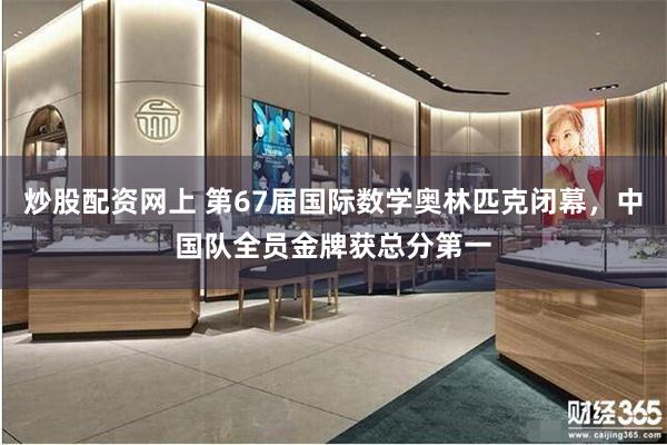 炒股配资网上 第67届国际数学奥林匹克闭幕，中国队全员金牌获总分第一