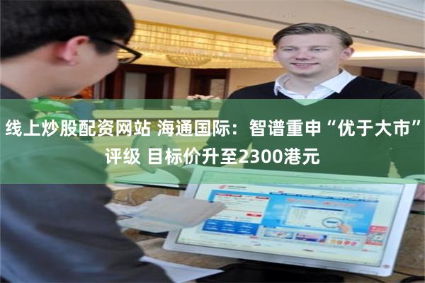 线上炒股配资网站 海通国际：智谱重申“优于大市”评级 目标价升至2300港元