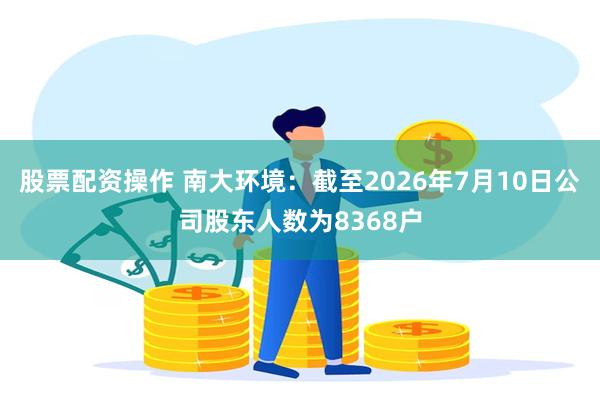 股票配资操作 南大环境：截至2026年7月10日公司股东人数为8368户