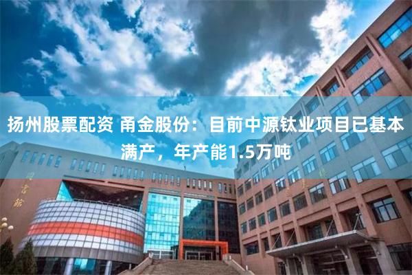 扬州股票配资 甬金股份：目前中源钛业项目已基本满产，年产能1.5万吨