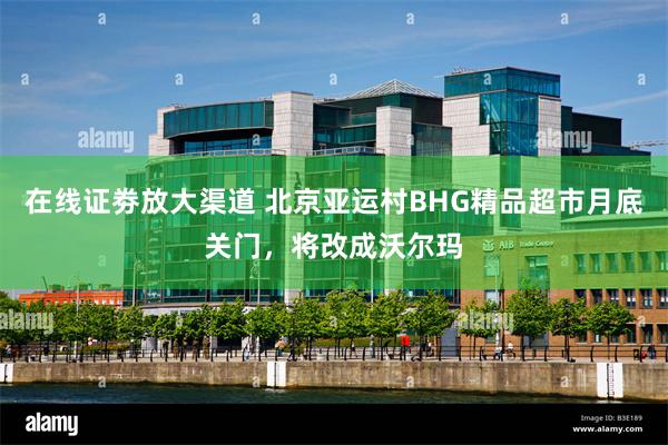在线证劵放大渠道 北京亚运村BHG精品超市月底关门，将改成沃尔玛