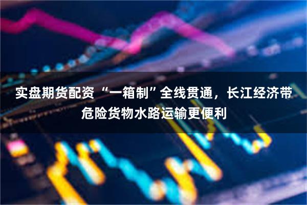 实盘期货配资 “一箱制”全线贯通，长江经济带危险货物水路运输更便利