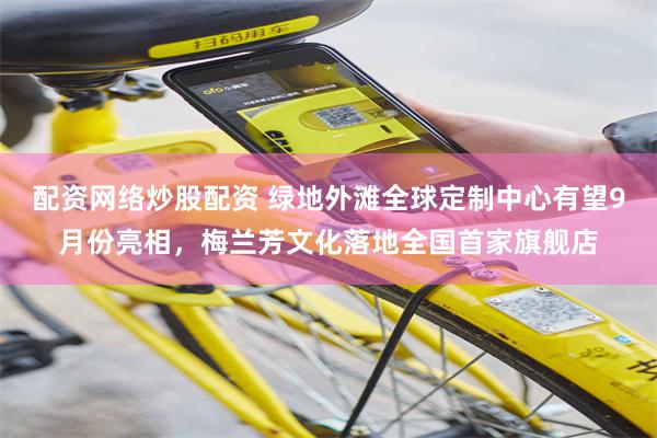配资网络炒股配资 绿地外滩全球定制中心有望9月份亮相，梅兰芳文化落地全国首家旗舰店