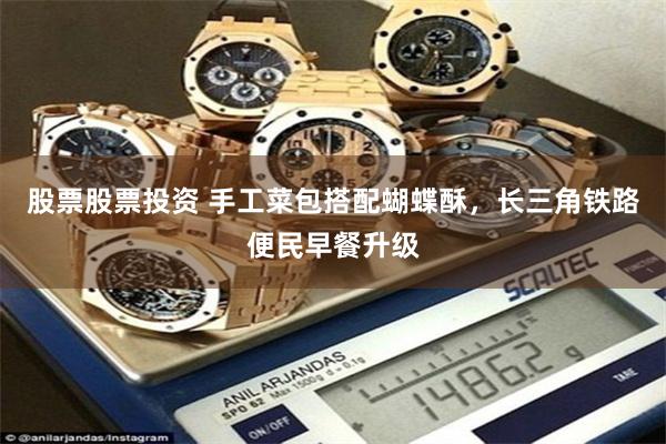 股票股票投资 手工菜包搭配蝴蝶酥，长三角铁路便民早餐升级