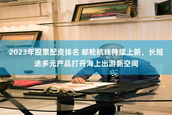 2023年股票配资排名 邮轮航线持续上新，长短途多元产品打开海上出游新空间
