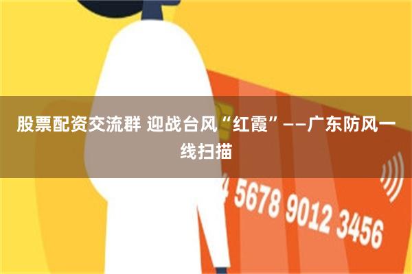 股票配资交流群 迎战台风“红霞”——广东防风一线扫描