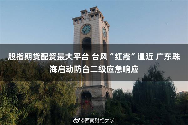 股指期货配资最大平台 台风“红霞”逼近 广东珠海启动防台二级应急响应