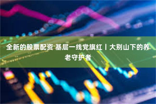全新的股票配资 基层一线党旗红丨大别山下的养老守护者