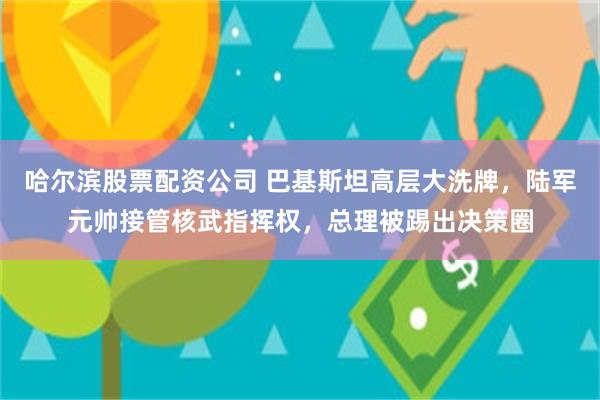 哈尔滨股票配资公司 巴基斯坦高层大洗牌，陆军元帅接管核武指挥权，总理被踢出决策圈
