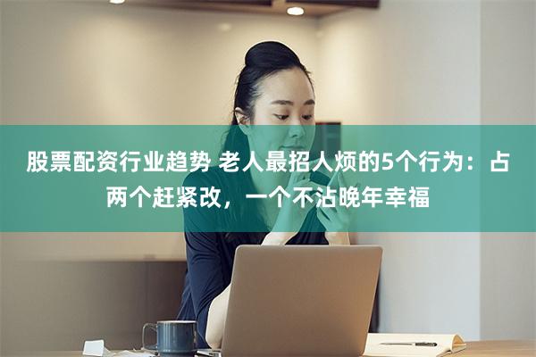 股票配资行业趋势 老人最招人烦的5个行为：占两个赶紧改，一个不沾晚年幸福