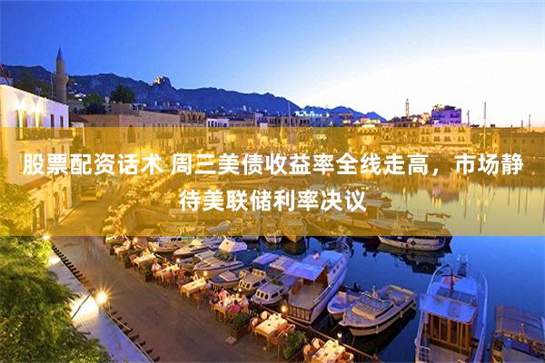 股票配资话术 周三美债收益率全线走高，市场静待美联储利率决议