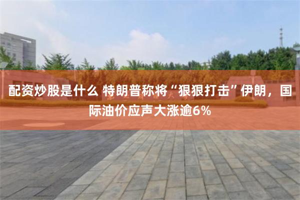 配资炒股是什么 特朗普称将“狠狠打击”伊朗，国际油价应声大涨逾6%