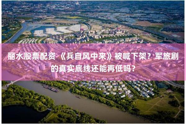 丽水股票配资 《兵自风中来》被喊下架？军旅剧的真实底线还能再低吗？