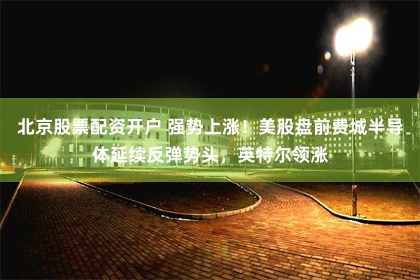 北京股票配资开户 强势上涨！美股盘前费城半导体延续反弹势头，英特尔领涨