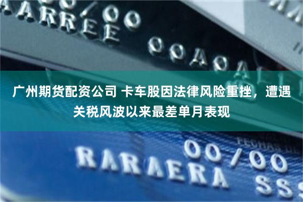 广州期货配资公司 卡车股因法律风险重挫，遭遇关税风波以来最差单月表现