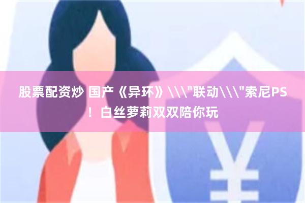 股票配资炒 国产《异环》\＂联动\＂索尼PS！白丝萝莉双双陪你玩