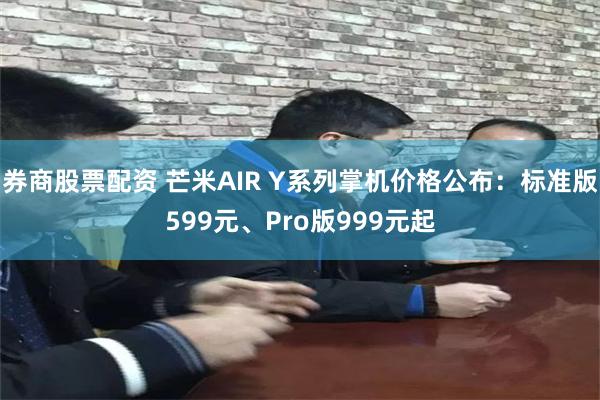 券商股票配资 芒米AIR Y系列掌机价格公布：标准版599元、Pro版999元起