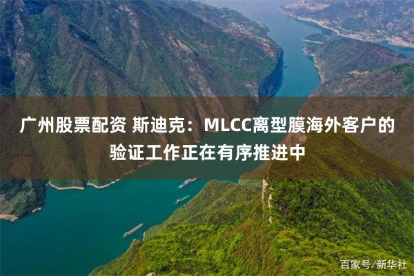 广州股票配资 斯迪克：MLCC离型膜海外客户的验证工作正在有序推进中