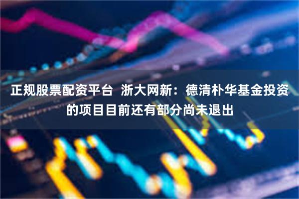 正规股票配资平台 浙大网新:德清朴华基金投资的项目目前还有部分尚未退出