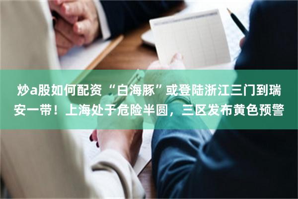 炒a股如何配资 “白海豚”或登陆浙江三门到瑞安一带！上海处于危险半圆，三区发布黄色预警