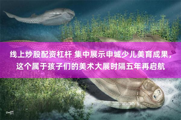 线上炒股配资杠杆 集中展示申城少儿美育成果，这个属于孩子们的美术大展时隔五年再启航