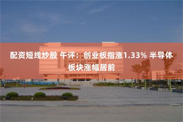 配资短线炒股 午评：创业板指涨1.33% 半导体板块涨幅居前