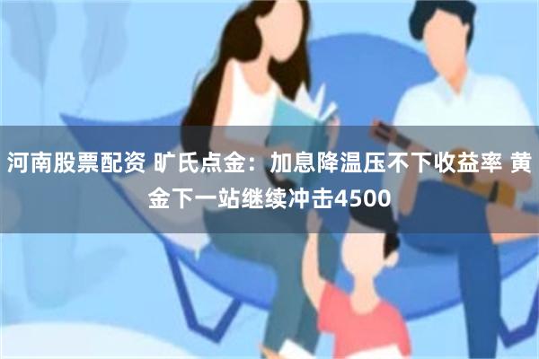 河南股票配资 旷氏点金：加息降温压不下收益率 黄金下一站继续冲击4500