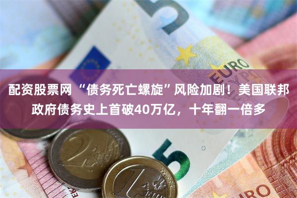 配资股票网 “债务死亡螺旋”风险加剧！美国联邦政府债务史上首破40万亿，十年翻一倍多