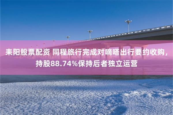 耒阳股票配资 同程旅行完成对嘀嗒出行要约收购，持股88.74%保持后者独立运营