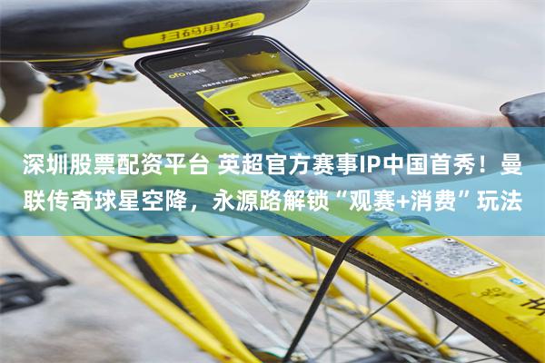 深圳股票配资平台 英超官方赛事IP中国首秀！曼联传奇球星空降，永源路解锁“观赛+消费”玩法