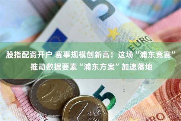 股指配资开户 赛事规模创新高！这场“浦东竞赛” 推动数据要素“浦东方案”加速落地