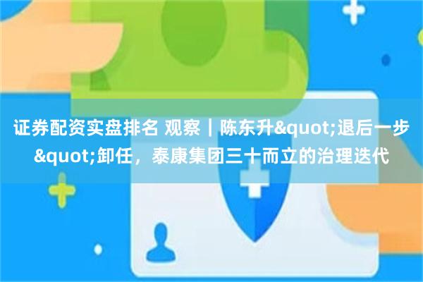 证券配资实盘排名 观察｜陈东升"退后一步"卸任，泰康集团三十而立的治理迭代