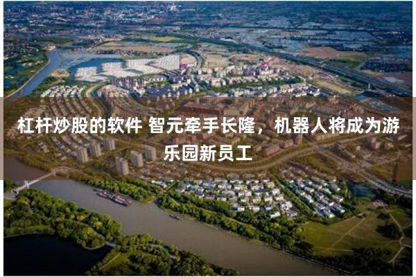杠杆炒股的软件 智元牵手长隆，机器人将成为游乐园新员工