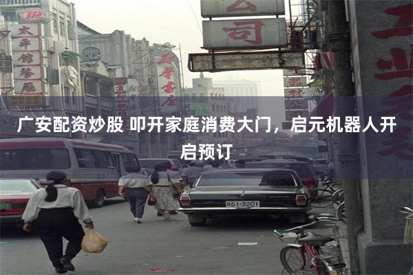 广安配资炒股 叩开家庭消费大门，启元机器人开启预订