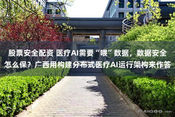 股票安全配资 医疗AI需要“喂”数据，数据安全怎么保？广西用构建分布式医疗AI运行架构来作答